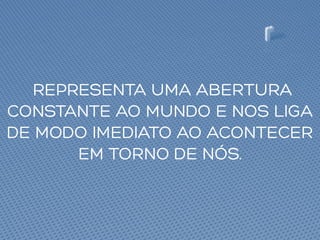 REPRESENTA UMA ABERTURA
CONSTANTE AO MUNDO E NOS LIGA
DE MODO IMEDIATO AO ACONTECER
EM TORNO DE NÓS.
 