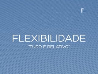 FLEXIBILIDADE
“TUDO É RELATIVO”
 