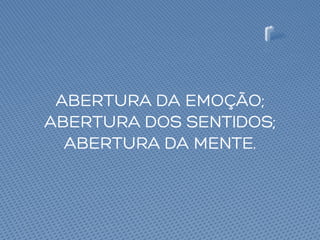 ABERTURA DA EMOÇÃO;
ABERTURA DOS SENTIDOS;
ABERTURA DA MENTE.
 