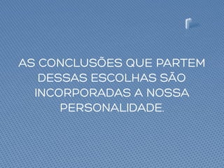 AS CONCLUSÕES QUE PARTEM
DESSAS ESCOLHAS SÃO
INCORPORADAS A NOSSA
PERSONALIDADE.
 