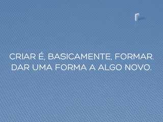 CRIAR É, BASICAMENTE, FORMAR.
DAR UMA FORMA A ALGO NOVO.
 
