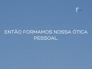ENTÃO FORMAMOS NOSSA ÓTICA
PESSOAL.
 