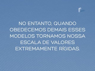 NO ENTANTO, QUANDO
OBEDECEMOS DEMAIS ESSES
MODELOS TORNAMOS NOSSA
ESCALA DE VALORES
EXTREMAMENTE RÍGIDAS.
 