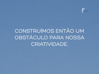 CONSTRUÍMOS ENTÃO UM
OBSTÁCULO PARA NOSSA
CRIATIVIDADE.
 