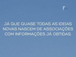 JÁ QUE QUASE TODAS AS IDEIAS
NOVAS NASCEM DE ASSOCIAÇÕES
COM INFORMAÇÕES JÁ OBTIDAS.
 