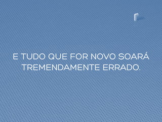 E TUDO QUE FOR NOVO SOARÁ
TREMENDAMENTE ERRADO.
 