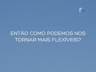 ENTÃO COMO PODEMOS NOS
TORNAR MAIS FLEXÍVEIS?
 