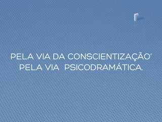 PELA VIA DA CONSCIENTIZAÇÃO’
PELA VIA PSICODRAMÁTICA.
 