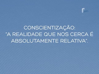 CONSCIENTIZAÇÃO:
“A REALIDADE QUE NOS CERCA É
ABSOLUTAMENTE RELATIVA”.
 