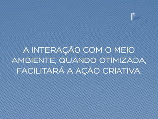 A INTERAÇÃO COM O MEIO
AMBIENTE, QUANDO OTIMIZADA,
FACILITARÁ A AÇÃO CRIATIVA.
 