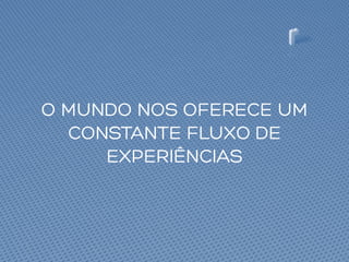 O MUNDO NOS OFERECE UM
CONSTANTE FLUXO DE
EXPERIÊNCIAS
 