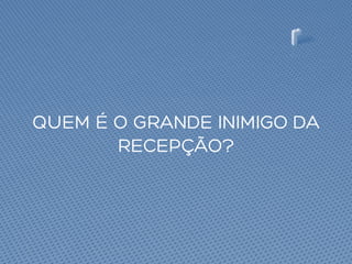QUEM É O GRANDE INIMIGO DA
RECEPÇÃO?
 