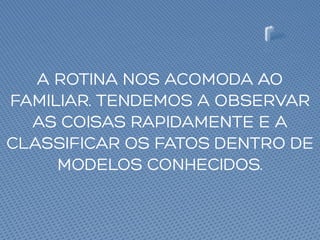 A ROTINA NOS ACOMODA AO
FAMILIAR. TENDEMOS A OBSERVAR
AS COISAS RAPIDAMENTE E A
CLASSIFICAR OS FATOS DENTRO DE
MODELOS CONHECIDOS.
 
