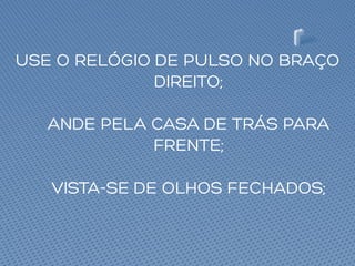 USE O RELÓGIO DE PULSO NO BRAÇO
DIREITO;
ANDE PELA CASA DE TRÁS PARA
FRENTE;
VISTA-SE DE OLHOS FECHADOS;
 