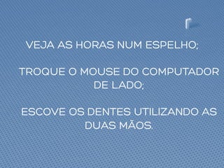 VEJA AS HORAS NUM ESPELHO;
TROQUE O MOUSE DO COMPUTADOR
DE LADO;
ESCOVE OS DENTES UTILIZANDO AS
DUAS MÃOS.
 