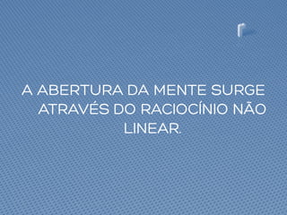 A ABERTURA DA MENTE SURGE
ATRAVÉS DO RACIOCÍNIO NÃO
LINEAR.
 