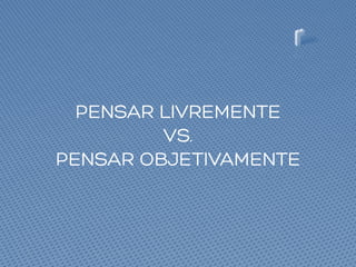 PENSAR LIVREMENTE
VS.
PENSAR OBJETIVAMENTE
 