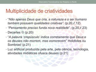 Multiplicidade de criatividades
• “Não apenas Deus que cria, a natureza e o ser humano
também possuem qualidades criativas”. (p.20,ℓ.12)
• “Pensamento preciso funda nova realidade”. (p.20,ℓ.23)
• Decartes  (p.20)
• “A palavra ‘crepúsculo’ indica corretamente que Deus e
os deuses não morrem, mas esmorecem” Holofotes ou
Sombras! (p.21)
• Luz artificial produzida pela arte, pela ciência, tecnologia,
atividades midiáticas ofusca deuses (p.21)
Observatório Transdisciplinar das Religiões no Recife
 