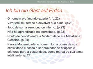 Ich bin ein Gast auf Erden
• O homem e o “mundo exterior”. (p.22)
• Viver em seu tempo e devolver sua alma. (p.23)
• Jogo de soma zero: céu ou inferno. (p.23)
• Não há aprendizado na eternidade. (p.23)
• Ponto de conflito entre a Modernidade e a Metafísica
Clássica. (p.24)
• Para a Modernidade, o homem toma posse de sua
criatividade e passa a ser provedor de criações e
criaturas para a posteridade, como marca de sua alma
inteligente. (p.24)
Observatório Transdisciplinar das Religiões no Recife
 