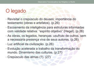O legado
• Revisitar o crepúsculo do deuses: importância do
testamento (obras e artefatos). (p.26)
• Escoamento da inteligência para estruturas informadas
com validade relativa: “espírito objetivo” (Hegel). (p.26)
• As obras, os legados, heranças: usufruto de outros, sem
a necessária presença viva de seus autores. (p.26)
• Luz artificial da civilização. (p.26)
• Evolução acelerada a trabalho da transformação do
mundo. Dinamismo das culturas. (p.27)
• Crepúsculo das almas (?). (27)
Observatório Transdisciplinar das Religiões no Recife
 