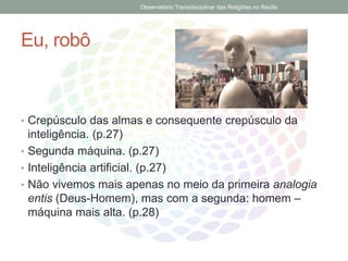 Eu, robô
• Crepúsculo das almas e consequente crepúsculo da
inteligência. (p.27)
• Segunda máquina. (p.27)
• Inteligência artificial. (p.27)
• Não vivemos mais apenas no meio da primeira analogia
entis (Deus-Homem), mas com a segunda: homem –
máquina mais alta. (p.28)
Observatório Transdisciplinar das Religiões no Recife
 