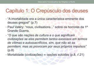 Capítulo 1: O Crepúsculo dos deuses
• “A imortalidade era a única característica eminente dos
deuses gregos!” (p.7)
• Paul Valéry: “nous, civilisations...” sobre os horrores da 1ª
Grande Guerra.
• “O que são nações de cultura e o que significam
civilizações se elas permitem tantos excessos em termos
de vítimas e autossacrifícios, sim, que não só as
permitem, mas as provocam por seus próprios impulsos”
(p.8)
• Mortalidade (civilizações) ≈ opções suicidas (p.8, ℓ.21)
Observatório Transdisciplinar das Religiões no Recife
 