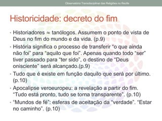 Historicidade: decreto do fim
• Historiadores ≈ tanólogos. Assumem o ponto de vista de
Deus no fim do mundo e da vida. (p.9)
• História significa o processo de transferir “o que ainda
não foi” para “aquilo que foi”. Apenas quando todo “ser”
tiver passado para “ter sido”, o destino de “Deus
onisciente” será alcançado.(p.9)
• Tudo que é existe em função daquilo que será por último.
(p.10)
• Apocalipse veroeuropeu: a revelação a partir do fim.
“Tudo está pronto, tudo se torna transparente”. (p.10)
• “Mundos de fé”: esferas de aceitação da “verdade”. “Estar
no caminho”. (p.10)
Observatório Transdisciplinar das Religiões no Recife
 