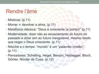 Rendre l’âme
• Místicos. (p.11)
• Morrer ≈ devolver a alma. (p.11)
• Metafísica clássica: “Deus é onisciente (e ponto)!” (p.11)
• Modernidade: dizer não ao esvaziamento do futuro no
passado e dizer sim ao futuro inesgotável, mesmo tendo
que negar o Deus onisciente. (p.11)
• Nitzche e o tempo: “mundo” é um “palavrão cristão”.
(p.11)
• Pensadores: Schelling, Hegel, Berson, Heidegger, Bloch,
Gönter, Nicolar de Cusa. (p.12)
Observatório Transdisciplinar das Religiões no Recife
 