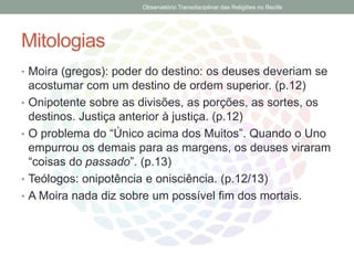 Mitologias
• Moira (gregos): poder do destino: os deuses deveriam se
acostumar com um destino de ordem superior. (p.12)
• Onipotente sobre as divisões, as porções, as sortes, os
destinos. Justiça anterior à justiça. (p.12)
• O problema do “Único acima dos Muitos”. Quando o Uno
empurrou os demais para as margens, os deuses viraram
“coisas do passado”. (p.13)
• Teólogos: onipotência e onisciência. (p.12/13)
• A Moira nada diz sobre um possível fim dos mortais.
Observatório Transdisciplinar das Religiões no Recife
 