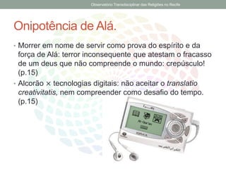Onipotência de Alá.
• Morrer em nome de servir como prova do espírito e da
força de Alá: terror inconsequente que atestam o fracasso
de um deus que não compreende o mundo: crepúsculo!
(p.15)
• Alcorão × tecnologias digitais: não aceitar o translatio
creativitatis, nem compreender como desafio do tempo.
(p.15)
Observatório Transdisciplinar das Religiões no Recife
 