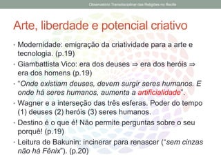Arte, liberdade e potencial criativo
• Modernidade: emigração da criatividade para a arte e
tecnologia. (p.19)
• Giambattista Vico: era dos deuses ⇒ era dos heróis ⇒
era dos homens (p.19)
• “Onde existiam deuses, devem surgir seres humanos. E
onde há seres humanos, aumenta a artificialidade”.
• Wagner e a interseção das três esferas. Poder do tempo
(1) deuses (2) heróis (3) seres humanos.
• Destino é o que é! Não permite perguntas sobre o seu
porquê! (p.19)
• Leitura de Bakunin: incinerar para renascer (“sem cinzas
não há Fênix”). (p.20)
Observatório Transdisciplinar das Religiões no Recife
 