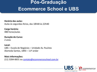 Pós-Graduação
Ecommerce School e UBS
Horário das aulas:
Aulas às segundas-feiras, das 18h40 às 22h40
Carga horária:
480 horas/aulas

Duração do Curso:
2 anos
Local:
UBS – Escola de Negócios – Unidade Av. Paulista
Alameda Santos, 1893 – 11º andar
Mais informações:
(11) 3284-8831 ou contato@ecommerceschool.com.br

 