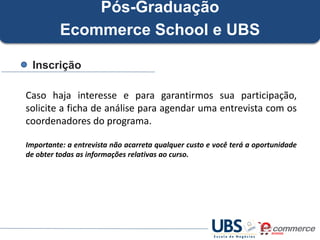 Pós-Graduação
Ecommerce School e UBS
Inscrição
Caso haja interesse e para garantirmos sua participação,
solicite a ficha de análise para agendar uma entrevista com os
coordenadores do programa.
Importante: a entrevista não acarreta qualquer custo e você terá a oportunidade
de obter todas as informações relativas ao curso.

 