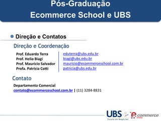 Pós-Graduação
Ecommerce School e UBS
Direção e Contatos
Direção e Coordenação
Prof. Eduardo Terra
Prof. Helio Biagi
Prof. Mauricio Salvador
Profa. Patricia Cotti

eduterra@ubs.edu.br
biagi@ubs.edu.br
mauricio@ecommerceschool.com.br
patricia@ubs.edu.br

Contato
Departamento Comercial
contato@ecommerceschool.com.br | (11) 3284-8831

 