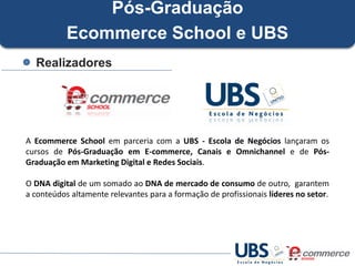 Pós-Graduação
Ecommerce School e UBS
Realizadores

A Ecommerce School em parceria com a UBS - Escola de Negócios lançaram os
cursos de Pós-Graduação em E-commerce, Canais e Omnichannel e de PósGraduação em Marketing Digital e Redes Sociais.
O DNA digital de um somado ao DNA de mercado de consumo de outro, garantem
a conteúdos altamente relevantes para a formação de profissionais líderes no setor.

 