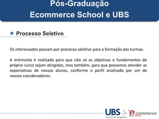 Pós-Graduação
Ecommerce School e UBS
Processo Seletivo
Os interessados passam por processo seletivo para a formação das turmas.
A entrevista é realizada para que não só os objetivos e fundamentos do
próprio curso sejam atingidos, mas também, para que possamos atender as
expectativas de nossos alunos, conforme o perfil analisado por um de
nossos coordenadores.

 