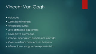 Vincent Van Gogh
• Holandês
• Cores bem intensas
• Pinceladas curtas
• Leve distorção das formas
• privilegiava a emoção
• Vendeu apenas um quadro em sua vida
• Viveu os últimos anos em um hospício
• Influenciou a vanguarda expressionista
 