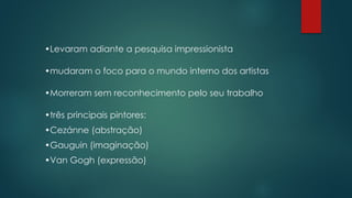 •Levaram adiante a pesquisa impressionista
•mudaram o foco para o mundo interno dos artistas
•Morreram sem reconhecimento pelo seu trabalho
•três principais pintores:
•Cezánne (abstração)
•Gauguin (imaginação)
•Van Gogh (expressão)
 