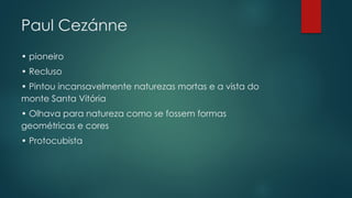 Paul Cezánne
• pioneiro
• Recluso
• Pintou incansavelmente naturezas mortas e a vista do
monte Santa Vitória
• Olhava para natureza como se fossem formas
geométricas e cores
• Protocubista
 