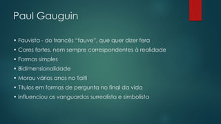 Paul Gauguin
• Fauvista - do francês “fauve”, que quer dizer fera
• Cores fortes, nem sempre correspondentes à realidade
• Formas simples
• Bidimensionalidade
• Morou vários anos no Taiti
• Títulos em formas de pergunta no final da vida
• Influenciou as vanguardas surrealista e simbolista
 