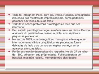    1886 foi morar em Paris, com seu irmão. Recebeu uma grande
    influência dos mestres do impressionismo, como podemos
    perceber em várias de suas telas;
   1888 teve sérios problemas psicológicos e teve que ser
    internado;
   Seu estado psicológico chegou a refletir em suas obras. Deixou
    a técnica do pontilhado e passou a pintar com rápidas e
    pequenas pinceladas.
   No ano de 1889, sua doença ficou mais grave e teve que ser
    internado numa clínica psiquiátrica. As pinceladas foram
    deixadas de lado e as curvas em espiral começaram a
    aparecer em suas telas;
   Porém a situação depressiva não regrediu. No dia 27 de julho
    de 1890, atirou em seu próprio peito. Foi levado para um
    hospital, mas não resistiu, morrendo três dias depois.
 