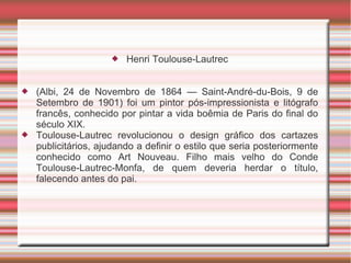    Henri Toulouse-Lautrec


   (Albi, 24 de Novembro de 1864 — Saint-André-du-Bois, 9 de
    Setembro de 1901) foi um pintor pós-impressionista e litógrafo
    francês, conhecido por pintar a vida boêmia de Paris do final do
    século XIX.
   Toulouse-Lautrec revolucionou o design gráfico dos cartazes
    publicitários, ajudando a definir o estilo que seria posteriormente
    conhecido como Art Nouveau. Filho mais velho do Conde
    Toulouse-Lautrec-Monfa, de quem deveria herdar o título,
    falecendo antes do pai.
 
