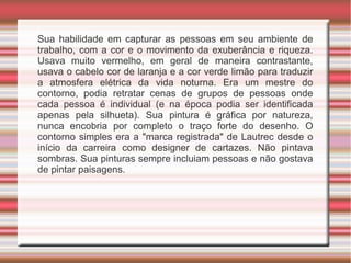 Sua habilidade em capturar as pessoas em seu ambiente de
trabalho, com a cor e o movimento da exuberância e riqueza.
Usava muito vermelho, em geral de maneira contrastante,
usava o cabelo cor de laranja e a cor verde limão para traduzir
a atmosfera elétrica da vida noturna. Era um mestre do
contorno, podia retratar cenas de grupos de pessoas onde
cada pessoa é individual (e na época podia ser identificada
apenas pela silhueta). Sua pintura é gráfica por natureza,
nunca encobria por completo o traço forte do desenho. O
contorno simples era a "marca registrada" de Lautrec desde o
início da carreira como designer de cartazes. Não pintava
sombras. Sua pinturas sempre incluiam pessoas e não gostava
de pintar paisagens.
 