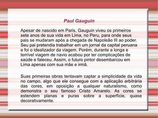 Paul Gauguin
Apesar de nascido em Paris, Gauguin viveu os primeiros
sete anos de sua vida em Lima, no Peru, para onde seus
pais se mudaram após a chegada de Napoleão III ao poder.
Seu pai pretendia trabalhar em um jornal da capital peruana
e foi o idealizador da viagem. Porém, durante a longa e
terrível viagem de navio acabou por ter complicações de
saúde e faleceu. Assim, o futuro pintor desembarcou em
Lima apenas com sua mãe e irmã.

Suas primeiras obras tentavam captar a simplicidade da vida
no campo, algo que ele consegue com a aplicação arbitrária
das cores, em oposição a qualquer naturalismo, como
demonstra o seu famoso Cristo Amarelo. As cores se
estendem planas e puras sobre a superfície, quase
decorativamente.
 