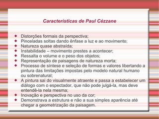 Características de Paul Cézzane


   Distorções formais da perspectiva;
   Pinceladas soltas dando ênfase a luz e ao movimento;
   Natureza quase abstraída;
   Instabilidade – movimento prestes a acontecer;
   Ressalta o volume e o peso dos objetos;
   Representação de paisagens de natureza morta;
   Processo de síntese e seleção de formas e valores libertando a
    pintura das limitações impostas pelo modelo natural humano
    ou sobrenatural;
   A pintura sai do visualmente atraente e passa a estabelecer um
    diálogo com o espectador, que não pode julgá-la, mas deve
    entendê-la nela mesma;
   Inovação e perspectiva no uso da cor;
   Demonstrava a estrutura e não a sua simples aparência até
    chegar a geometrização da paisagem.
 