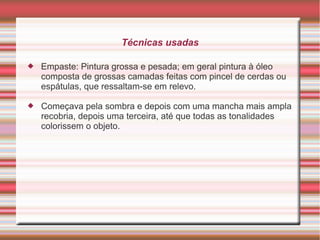 Técnicas usadas

   Empaste: Pintura grossa e pesada; em geral pintura à óleo
    composta de grossas camadas feitas com pincel de cerdas ou
    espátulas, que ressaltam-se em relevo.

   Começava pela sombra e depois com uma mancha mais ampla
    recobria, depois uma terceira, até que todas as tonalidades
    colorissem o objeto.
 