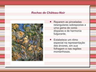 Rochas de Château-Noir


               Reparem as pinceladas
                retangulares sobrepostas a
                uma gama de cores
                dispares e de harmonia
                fulgurante.

               Estabelece um ritmo
                especial na representação
                das árvores, em sua
                folhagem e nas regiões
                montanhosas.
 
