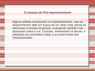 O começo do Pós-Impressionismo


Alguns artistas começaram no Impressionismo, mas se
desprenderam dele em busca de um olhar mais atento às
estruturas e formas na pintura, avançando também nas
pesquisas sobre a cor. Contudo, mantiveram os temas, a
utilização de pinceladas soltas e as cores fortes dos
impressionistas.
 