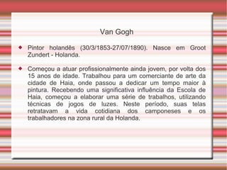 Van Gogh
   Pintor holandês (30/3/1853-27/07/1890). Nasce em Groot
    Zundert - Holanda.

   Começou a atuar profissionalmente ainda jovem, por volta dos
    15 anos de idade. Trabalhou para um comerciante de arte da
    cidade de Haia, onde passou a dedicar um tempo maior à
    pintura. Recebendo uma significativa influência da Escola de
    Haia, começou a elaborar uma série de trabalhos, utilizando
    técnicas de jogos de luzes. Neste período, suas telas
    retratavam a vida cotidiana dos camponeses e os
    trabalhadores na zona rural da Holanda.
 