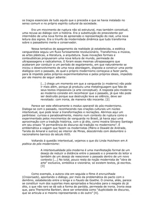 os traços essenciais de tudo aquilo que o precedia e que se havia instalado no
senso comum e no próprio espírito cultural da sociedade.

        Era um movimento de ruptura não só estrutural, mas também conceitual,
uma recusa ao diálogo com a história. Era a substituição do preexistente por
intermédio de uma nova forma de apreensão e representação do real, uma nova
leitura dos signos. Era o triunfo da modernidade dinâmica que tudo transforma
sobre o passadismo inerte e conservador.

        Nessa tentativa de apagamento da realidade já estabelecida, a estética
vanguardista seguiu um fluxo furiosamente revolucionário. Transformou a música,
as artes plásticas, a literatura, a arquitetura. Suas inovações formais e
conteudísticas propuseram uma nova leitura de mundo, permeada de
ultrapassagens e radicalismos. E foram essas mesmas ultrapassagens que
acabaram por conduzir a um período de esgotamento, em que naturalmente se
iniciou o desenvolvimento de uma nova abordagem, disposta a construir uma ponte
dialógica com o passado, do qual o próprio modernismo começava a fazer parte,
para lá impelido pelos próprios experimentalismos e pelos próprios ideais, impedido
por ele mesmo de seguir adiante:

              [...] chega um momento em que a vanguarda (o moderno) não pode
              ir mais além, porque já produziu uma metalinguagem que fala de
              seus textos impossíveis (a arte conceptual). A resposta pós-moderna
              ao moderno consiste em reconhecer que o passado, já que não pode
              ser destruído porque sua destruição leva ao silêncio, deve ser
              revisitado: com ironia, de maneira não inocente. [2]

        Parece ser este efetivamente o modus operandi do pós-modernismo.
Dialoga-se com o passado, reconhecendo nas criações culturais um núcleo
intertextual, que pode levar a transformações e recriações. Abrimos aqui um
parêntese: curiosa e paradoxalmente, mesmo num contexto de ruptura como o
experimentado pelos movimentos de vanguarda no Brasil, já havia aqui uma
aproximação com a tradição histórica, com o já dito, como mostra Silviano Santiago
em seu ensaio “A permanência do discurso da tradição no modernismo”. É
emblemática a viagem que fazem os modernistas (Mário e Oswald de Andrade,
Tarsila do Amaral e outros) ao interior de Minas, descobrindo com deslumbre o
nacionalismo barroco do século XVII.

       Voltando à questão intertextual, vejamos o que diz Linda Hutcheon em A
poética do pós-modernismo:

              A intertextualidade pós-moderna é uma manifestação formal de um
              desejo de reduzir a distância entre o passado e o presente do leitor e
              também de um desejo de reescrever o passado dentro de um novo
              contexto [...] No total, pouco resta da noção modernista de “obra de
              arte” exclusiva, simbólica e visionária; só existem textos, já escritos.
              [3]


        Como exemplo, a autora cita em seguida o filme A encruzilhada
(Crossroads), apontando o diálogo, por meio da problemática do pacto com o
demônio, estabelecido entre o longa e o Fausto de Goethe. O cinema, aliás, parece
se constituir num dos suportes mais apropriados e fecundos para o resgate do já
dito, o que não raro se dá sob a forma de paródia, permeada de ironia. Ironia essa
que, para Therezinha Barbieri, deve ser entendida como “duplicidade de discurso,
que se articula a si mesmo representando o do outro” [4].
 